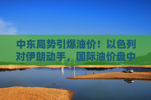 中东局势引爆油价!以色列对伊朗动手,国际油价盘中急拉13%