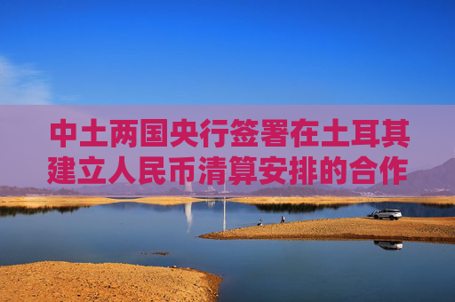 中土两国央行签署在土耳其建立人民币清算安排的合作备忘录