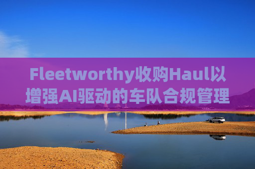 Fleetworthy收购Haul以增强AI驱动的车队合规管理