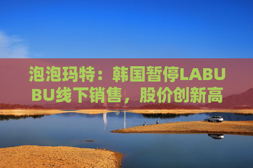 泡泡玛特：韩国暂停LABUBU线下销售，股价创新高
