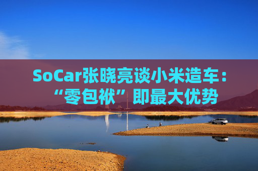 SoCar张晓亮谈小米造车：“零包袱”即最大优势
