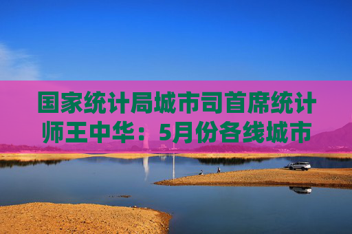 国家统计局城市司首席统计师王中华:5月份各线城市商品住宅销售价格同比降幅继续收窄 第1张 国家统计局城市司首席统计师王中华:5月份各线城市商品住宅销售价格同比降幅继续收窄 第1张