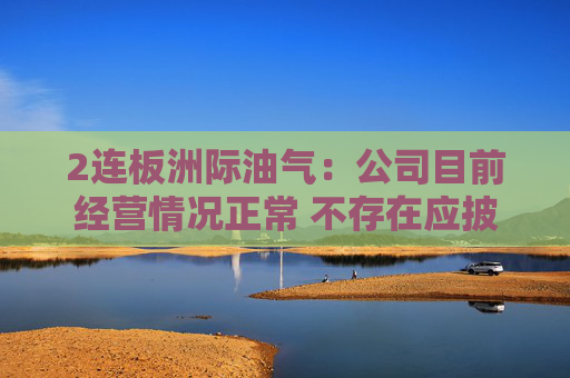 2连板洲际油气:公司目前经营情况正常 不存在应披露而未披露的重大事项