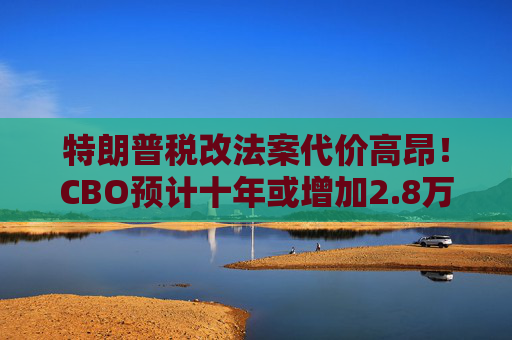 特朗普税改法案代价高昂！CBO预计十年或增加2.8万亿联邦债务