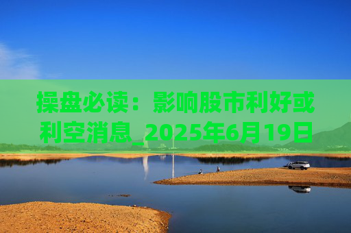 操盘必读：影响股市利好或利空消息_2025年6月19日_财经新闻