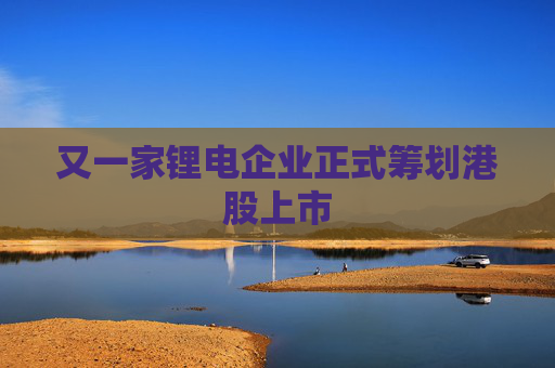 又一家锂电企业正式筹划港股上市