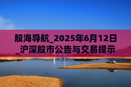 股海导航_2025年6月12日_沪深股市公告与交易提示