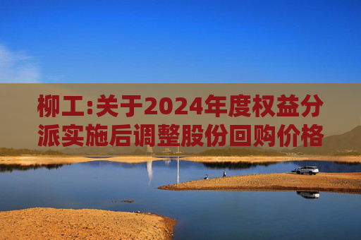 柳工:关于2024年度权益分派实施后调整股份回购价格上限的公告