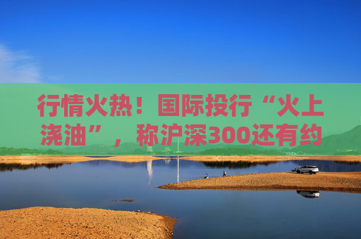 行情火热！国际投行“火上浇油”，称沪深300还有约17%空间  第1张
