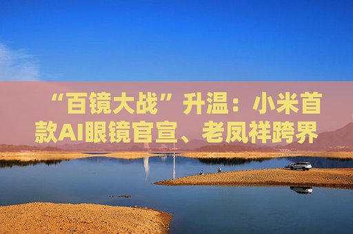 “百镜大战”升温：小米首款AI眼镜官宣、老凤祥跨界进入、Rokid F码用户支付通道开启……
