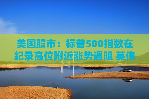 美国股市：标普500指数在纪录高位附近涨势遇阻 英伟达收盘创新高