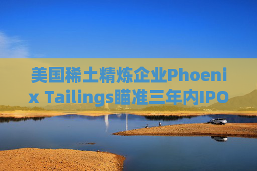 美国稀土精炼企业Phoenix Tailings瞄准三年内IPO  第1张