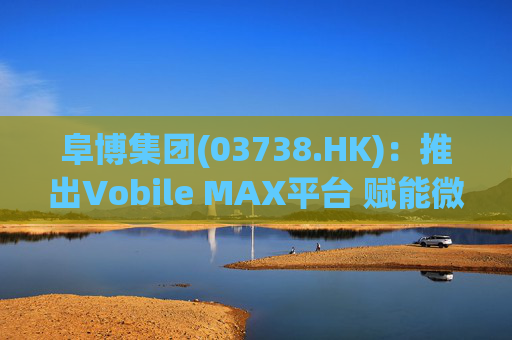 阜博集团(03738.HK)：推出Vobile MAX平台 赋能微短剧等数字资产确权交易