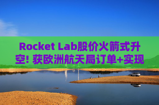 Rocket Lab股价火箭式升空! 获欧洲航天局订单+实现第67次Electron发射