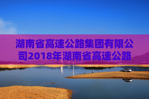 湖南省高速公路集团有限公司2018年湖南省高速公路集团有限公司公司债券2024年年度债权代理事务报告