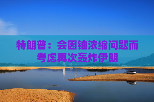 特朗普:会因铀浓缩问题而考虑再次轰炸伊朗