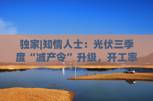 独家|知情人士:光伏三季度“减产令”升级,开工率环降10%、低价销售将审计核查