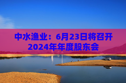 中水渔业:6月23日将召开2024年年度股东会