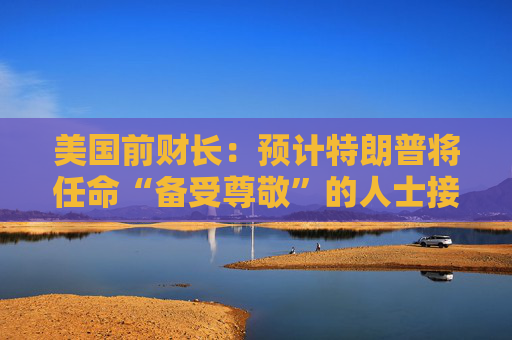 美国前财长：预计特朗普将任命“备受尊敬”的人士接替鲍威尔