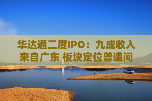 华达通二度IPO:九成收入来自广东 板块定位曾遭问询