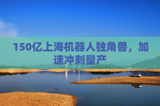 150亿上海机器人独角兽,加速冲刺量产