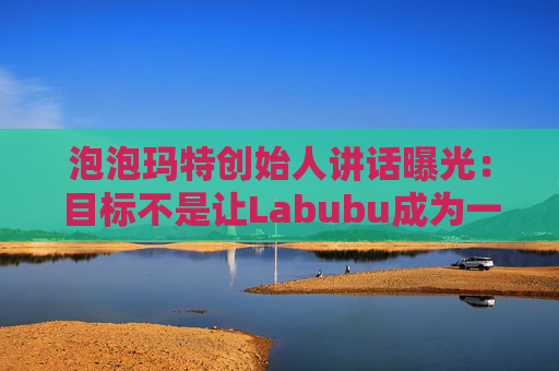 泡泡玛特创始人讲话曝光：目标不是让Labubu成为一时爆红的流行符号