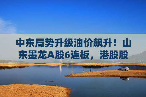 中东局势升级油价飙升!山东墨龙A股6连板,港股股价同期翻倍