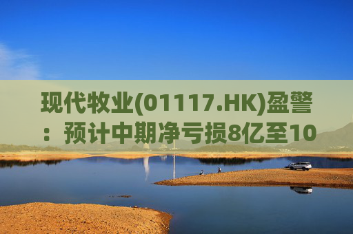 现代牧业(01117.HK)盈警：预计中期净亏损8亿至10亿元