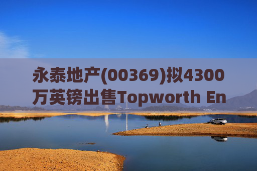 永泰地产(00369)拟4300万英镑出售Topworth Enterprises 的全部股权