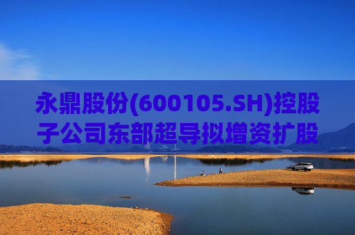 永鼎股份(600105.SH)控股子公司东部超导拟增资扩股并引入外部投资者