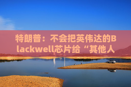 特朗普:不会把英伟达的Blackwell芯片给“其他人”