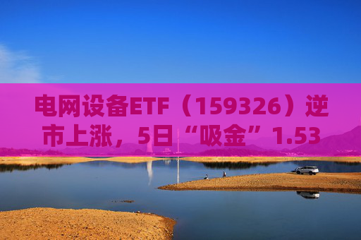 电网设备ETF（159326）逆市上涨，5日“吸金”1.53亿元，规模再创新高