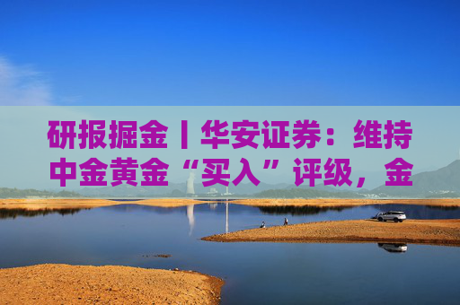 研报掘金丨华安证券：维持中金黄金“买入”评级，金铜齐增业绩释放，新增项目推进