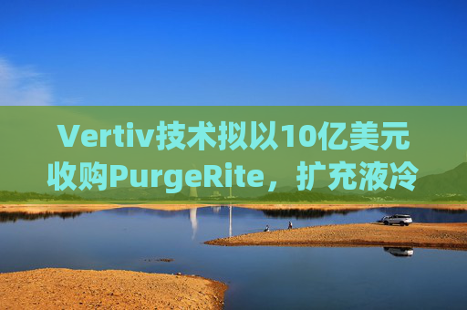 Vertiv技术拟以10亿美元收购PurgeRite,扩充液冷产品组合