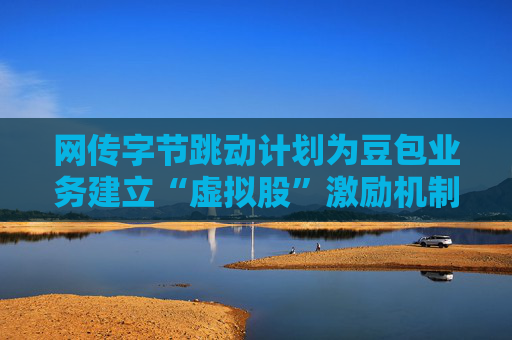 网传字节跳动计划为豆包业务建立“虚拟股”激励机制，公司暂无回应