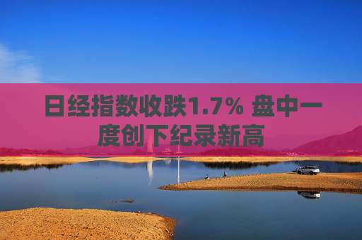 日经指数收跌1.7% 盘中一度创下纪录新高