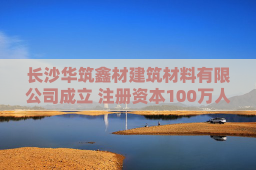 长沙华筑鑫材建筑材料有限公司成立 注册资本100万人民币