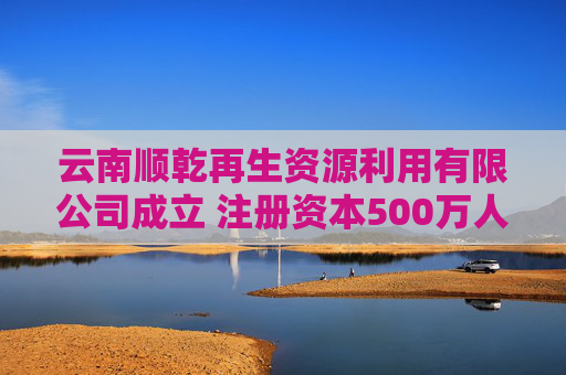 云南顺乾再生资源利用有限公司成立 注册资本500万人民币