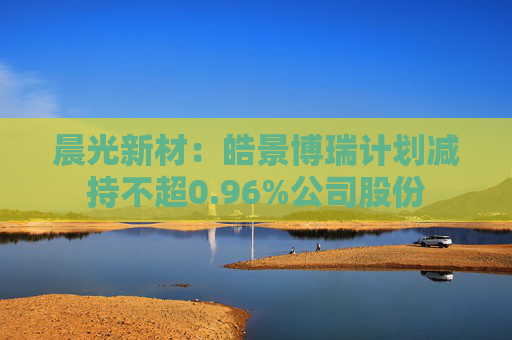 晨光新材:皓景博瑞计划减持不超0.96%公司股份
