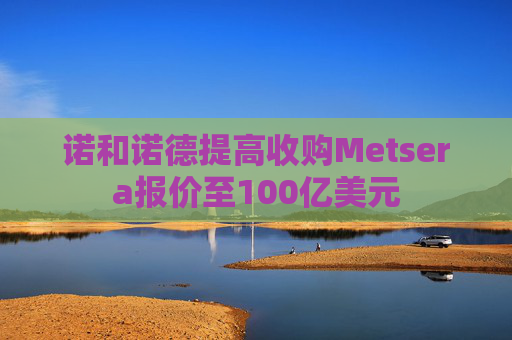 诺和诺德提高收购Metsera报价至100亿美元