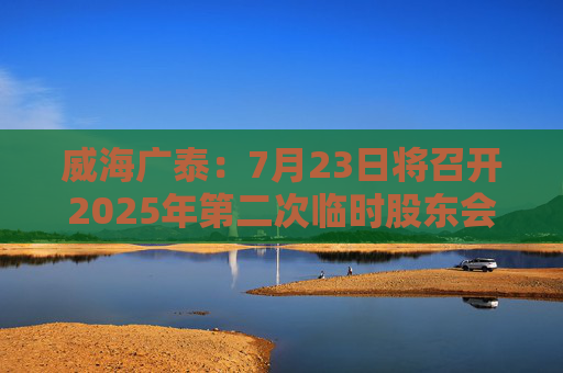 威海广泰：7月23日将召开2025年第二次临时股东会