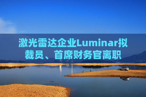 激光雷达企业Luminar拟裁员、首席财务官离职