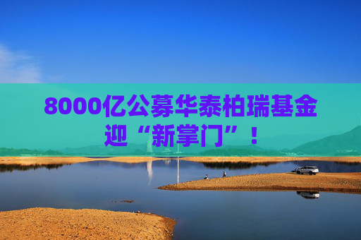 8000亿公募华泰柏瑞基金迎“新掌门”！