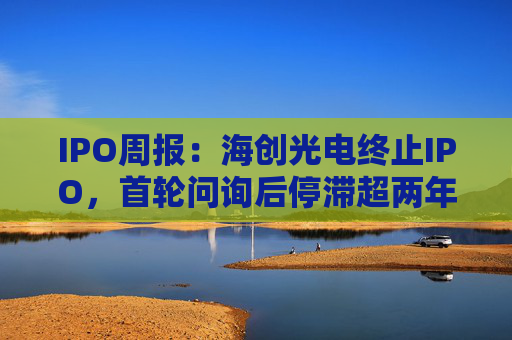 IPO周报：海创光电终止IPO，首轮问询后停滞超两年