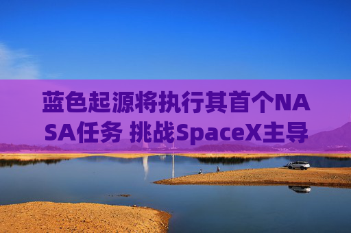 蓝色起源将执行其首个NASA任务 挑战SpaceX主导地位