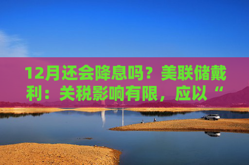 12月还会降息吗?美联储戴利:关税影响有限,应以“开放心态”迎接