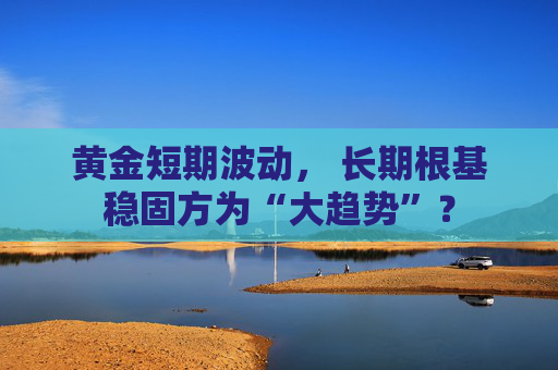 黄金短期波动, 长期根基稳固方为“大趋势”?