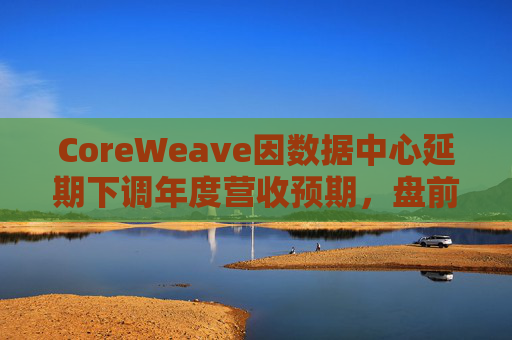 CoreWeave因数据中心延期下调年度营收预期，盘前跌近9%