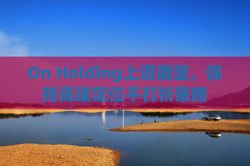 On Holding上调展望,保持高端定位不打折策略