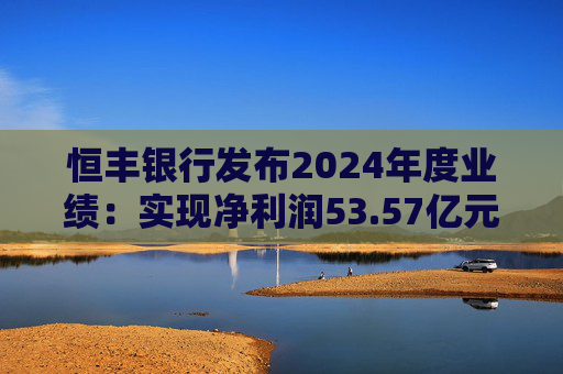 恒丰银行发布2024年度业绩：实现净利润53.57亿元 同比增长4.3%